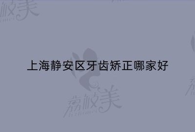 上海静安区牙齿矫正哪家好？这五家医院价格不贵相当靠谱