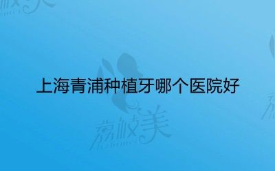 分析上海青浦种植牙哪个医院好？附种植牙参考价格
