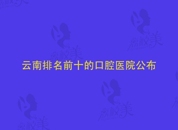 2022云南牙科医院种植牙哪家好，都在云南排名前十的口腔医院中！