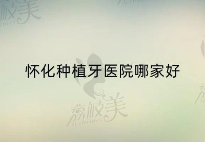怀化种植牙医院哪家好？更新2022怀化种植牙医院排名+价格表