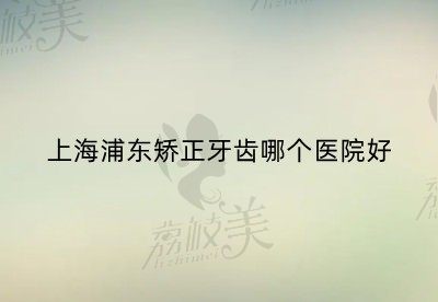 上海浦东矫正牙齿哪个医院好？正雅、品众、华美口腔均名列前茅