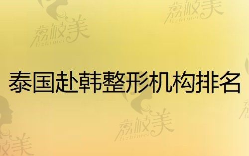 泰国去韩国整形机构哪家好？看这份详细的赴韩整形机构排名名单