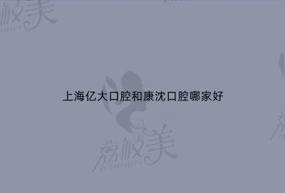 上海亿大口腔和康沈口腔哪家好？看完医生和价格对比就明白啦