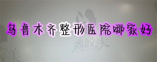 乌鲁木齐整形医院哪家好？乌市这几家靠谱的整形医院隆鼻隆胸都挺好