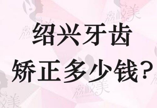 绍兴牙齿矫正多少钱？查看绍兴口腔医院排名前十的隐形矫正价格