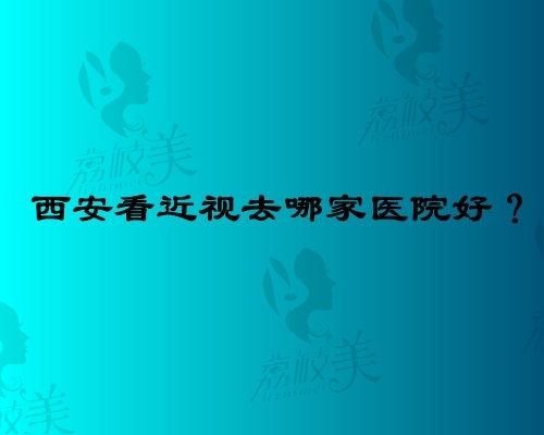 西安看近视去哪个医院好?分享几家西安看近视好的医院