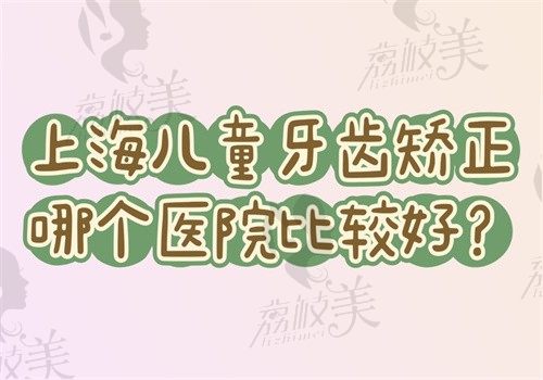 上海儿童牙齿矫正哪个医院比较好?排名前五的医院做矫正优势多附价格