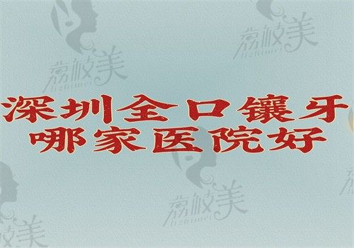 深圳全口鑲牙哪家醫(yī)院好？來看深圳全口鑲牙技術(shù)好的醫(yī)院排名就知附價格