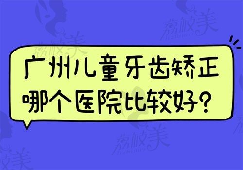 广州儿童牙齿矫正哪个医院比较好?柏德/德伦/穗华/技术好含价格