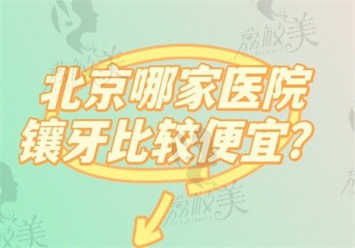 北京哪家医院镶牙比较便宜?给你5家镶牙价钱合理质量好的医院附价格