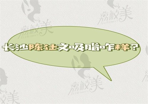 長沙陳仕文吸脂咋樣？技術好脂肪純度高是否真的不穿塑身衣正文有解答