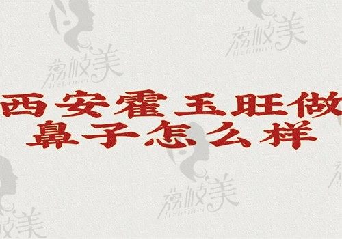 西安霍玉旺做鼻子怎么样？技术优势多切口小口碑好附价格