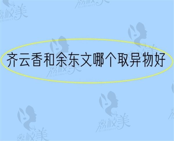 齐云香和余东文哪个取异物好？在取异物技术优势和口碑上见分晓