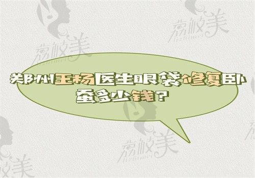 郑州王杨医生眼袋修复卧蚕多少钱？价格16000元起个人简介显示技术真的很好