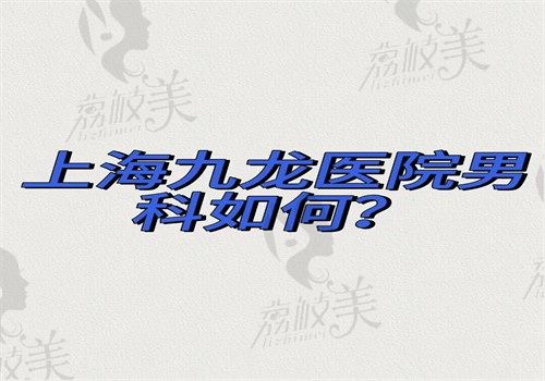 上海九龙医院男科如何？能做勃起障碍三件套胡国玉医生技术好有价格和地址