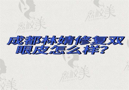 成都林靖修复双眼皮怎么样？技术真的好手术无翻车医院地址在金牛区可预约