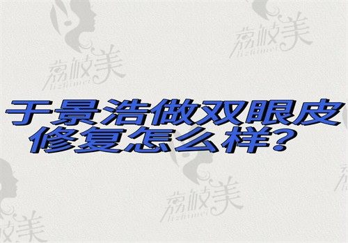 于景浩做双眼皮修复怎样？微创自然效果好成功率高【有坐诊医院+预约挂号方式】