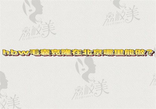 hbw毛囊克隆在北京哪里能做？北京能做hbw毛囊克隆的医院名单那就在文中