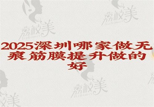 2025深圳哪家做无痕筋膜提升做的好？口碑佳且技术好的医院有10家就在文中