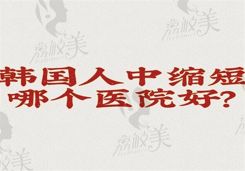 韩国人中缩短哪个医院好？排名榜的医院都是正规的技术也靠谱