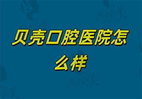贝壳口腔医院怎么样？2025真实口碑调查+价格表！全国连锁是否靠谱？