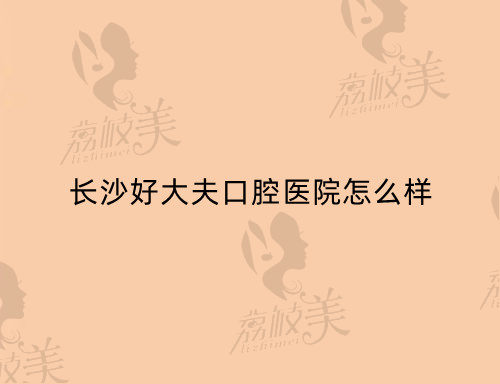 長(zhǎng)沙好大夫口腔醫(yī)院怎么樣