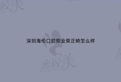 深圳海伦口腔郑业荣正畸怎么样