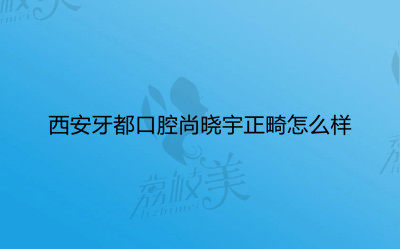 西安牙都口腔尚晓宇正畸怎么样